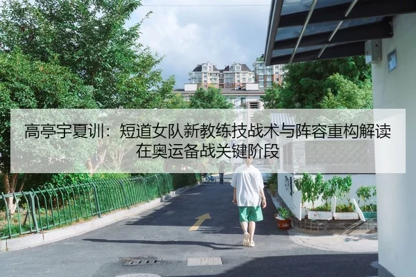 高亭宇夏训：短道女队新教练技战术与阵容重构解读在奥运备战关键阶段
